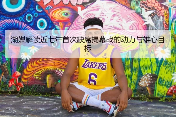 湖媒解读近七年首次缺席揭幕战的动力与雄心目标